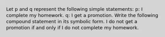 Let p and q represent the following simple statements: p: I complete my homework. q: I get a promotion. Write the following compound statement in its symbolic form. I do not get a promotion if and only if I do not complete my homework.