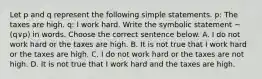 Let p and q represent the following simple statements. ​p: The taxes are high. ​q: I work hard. Write the symbolic statement ~(q∨p) in words. Choose the correct sentence below. A. I do not work hard or the taxes are high. B. It is not true that I work hard or the taxes are high. C. I do not work hard or the taxes are not high. D. It is not true that I work hard and the taxes are high.