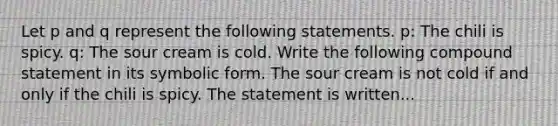 Let p and q represent the following statements. ​p: The chili is spicy. ​q: The sour cream is cold. Write the following compound statement in its symbolic form. The sour cream is not cold if and only if the chili is spicy. The statement is written...