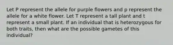 Let P represent the allele for purple flowers and p represent the allele for a white flower. Let T represent a tall plant and t represent a small plant. If an individual that is heterozygous for both traits, then what are the possible gametes of this individual?