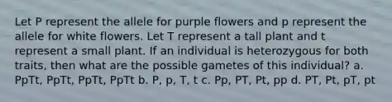 Let P represent the allele for purple flowers and p represent the allele for white flowers. Let T represent a tall plant and t represent a small plant. If an individual is heterozygous for both traits, then what are the possible gametes of this individual? a. PpTt, PpTt, PpTt, PpTt b. P, p, T, t c. Pp, PT, Pt, pp d. PT, Pt, pT, pt