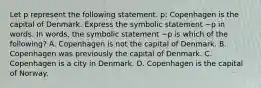 Let p represent the following statement. ​p: Copenhagen is the capital of Denmark. Express the symbolic statement​ ~p in words. In​ words, the symbolic statement​ ~p is which of the​ following? A. Copenhagen is not the capital of Denmark. B. Copenhagen was previously the capital of Denmark. C. Copenhagen is a city in Denmark. D. Copenhagen is the capital of Norway.