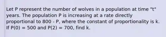 Let P represent the number of wolves in a population at time "t" years. The population P is increasing at a rate directly proportional to 800 - P, where the constant of proportionality is k. If P(0) = 500 and P(2) = 700, find k.