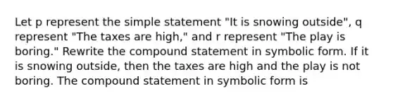 Let p represent the simple statement "It is snowing outside", q represent "The taxes are high," and r represent "The play is boring." Rewrite the compound statement in symbolic form. If it is snowing outside, then the taxes are high and the play is not boring. The compound statement in symbolic form is