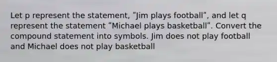 Let p represent the statement, ʺJim plays footballʺ, and let q represent the statement ʺMichael plays basketballʺ. Convert the compound statement into symbols. Jim does not play football and Michael does not play basketball