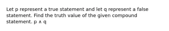 Let p represent a true statement and let q represent a false statement. Find the truth value of the given compound statement. p ∧ q