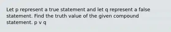 Let p represent a true statement and let q represent a false statement. Find the truth value of the given compound statement. p v q