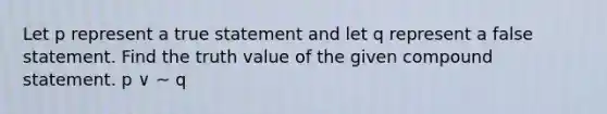 Let p represent a true statement and let q represent a false statement. Find the truth value of the given compound statement. p ∨ ~ q