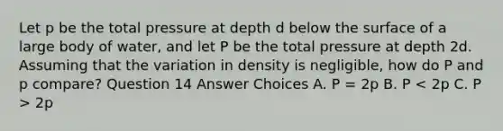 Let p be the total pressure at depth d below the surface of a large body of water, and let P be the total pressure at depth 2d. Assuming that the variation in density is negligible, how do P and p compare? Question 14 Answer Choices A. P = 2p B. P 2p