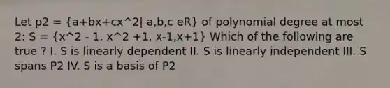 Let p2 = (a+bx+cx^2| a,b,c eR) of polynomial degree at most 2: S = (x^2 - 1, x^2 +1, x-1,x+1) Which of the following are true ? I. S is linearly dependent II. S is linearly independent III. S spans P2 IV. S is a basis of P2