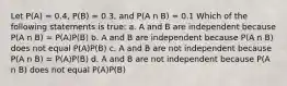 Let P(A) = 0.4, P(B) = 0.3, and P(A n B) = 0.1 Which of the following statements is true: a. A and B are independent because P(A n B) = P(A)P(B) b. A and B are independent because P(A n B) does not equal P(A)P(B) c. A and B are not independent because P(A n B) = P(A)P(B) d. A and B are not independent because P(A n B) does not equal P(A)P(B)