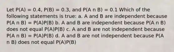 Let P(A) = 0.4, P(B) = 0.3, and P(A n B) = 0.1 Which of the following statements is true: a. A and B are independent because P(A n B) = P(A)P(B) b. A and B are independent because P(A n B) does not equal P(A)P(B) c. A and B are not independent because P(A n B) = P(A)P(B) d. A and B are not independent because P(A n B) does not equal P(A)P(B)