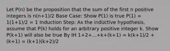 Let P(n) be the proposition that the sum of the first n positive integers is n(n+1)/2 Base Case: Show P(1) is true P(1) = 1(1+1)/2 = 1 Induction Step: As the inductive hypothesis, assume that P(k) holds for an arbitrary positive integer k. Show P(k+1) will also be true By IH 1+2+...+k+(k+1) = k(k+1)/2 + (k+1) = (k+1)(k+2)/2