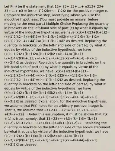 Let P(n) be the statement that 13+ 23+ 33+ ...+ n313⁢+ 23⁢+ 33⁢+ ...⁢+ n3 = (n(n+ 1)2)2(n⁢(n⁢+ 1)2)2 for the positive integer n. Complete the inductive step, identifying where you use the inductive hypothesis. (You must provide an answer before moving to the next part.) Multiple Choice Replacing the quantity in brackets on the left-hand side of part (c) by what it equals by virtue of the inductive hypothesis, we have (k(k+1)2)3+(k+1)2=(k+1)2(k2+4k+44)2=((k+1)(k+2)4)2(k(k+1)2)3+(k+1)2=(k+1)2(k2+4k+44)2=((k+1)(k+2)4)2 as desired. Replacing the quantity in brackets on the left-hand side of part (c) by what it equals by virtue of the inductive hypothesis, we have (k(k+1)2)2+(k+1)2=(k+1)2(k2+4k+14)=((k+1)(k+2)4)2(k(k+1)2)2+(k+1)2=(k+1)2(k2+4k+14)=((k+1)(k+2)4)2 as desired. Replacing the quantity in brackets on the left-hand side of part (c) by what it equals by virtue of the inductive hypothesis, we have (k(k+1)2)2+(k+1)3=(k+1)2(k2+4k+44)=((k+1)(k+2)2)2(k(k+1)2)2+(k+1)3=(k+1)2(k2+4k+44)=((k+1)(k+2)2)2 as desired. Replacing the quantity in brackets on the left-hand side of part (c) by what it equals by virtue of the inductive hypothesis, we have (k(k+1)2)2+(k+1)3=(k+1)3(k2+4k+14)=((k+1)(k+2)2)2(k(k+1)2)2+(k+1)3=(k+1)3(k2+4k+14)=((k+1)(k+2)2)2 as desired. Explanation: For the inductive hypothesis, we assume that P(k) holds for an arbitrary positive integer k. That is, we assume that 13+23+⋯+k3=(k+12)213+23+⋯+k3=k+122 . Under this assumption, it must be shown that P(k + 1) is true, namely, that 13+23+⋯+k3+(k+1)3=((k+1)(k+2)2)213+23+⋯+k3+(k+1)3=(k+1)(k+2)22 . Replacing the quantity in brackets on the left-hand side of the above statement by what it equals by virtue of the inductive hypothesis, we have (k(k+1)2)2+(k+1)3=(k+1)2(k2+4k+44)=((k+1)(k+2)2)2(k(k+1)2)2+(k+1)3=(k+1)2(k2+4k+44)=((k+1)(k+2)2)2 as desired.