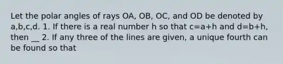 Let the polar angles of rays OA, OB, OC, and OD be denoted by a,b,c,d. 1. If there is a real number h so that c=a+h and d=b+h, then __ 2. If any three of the lines are given, a unique fourth can be found so that