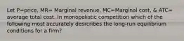 Let P=price, MR= Marginal revenue, MC=Marginal cost, & ATC= average total cost. In monopolistic competition which of the following most accurately desrcribes the long-run equilibrium conditions for a firm?