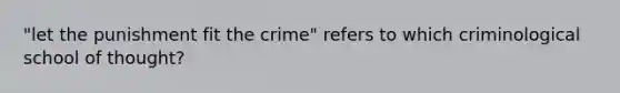 "let the punishment fit the crime" refers to which criminological school of thought?