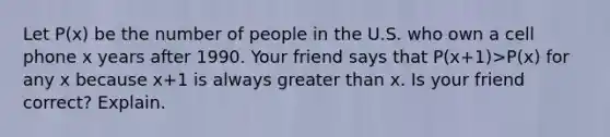 Let P(x) be the number of people in the U.S. who own a cell phone x years after 1990. Your friend says that P(x+1)>P(x) for any x because x+1 is always greater than x. Is your friend correct? Explain.