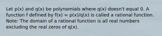 Let p(x) and q(x) be polynomials where q(x) doesn't equal 0. A function f defined by f(x) = p(x)/q(x) is called a rational function. Note: The domain of a rational function is all real numbers excluding the real zeros of q(x).