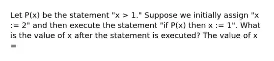 Let P(x) be the statement "x > 1." Suppose we initially assign "x := 2" and then execute the statement "if P(x) then x := 1". What is the value of x after the statement is executed? The value of x =