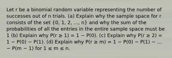 Let r be a binomial random variable representing the number of successes out of n trials. (a) Explain why the sample space for r consists of the set (0, 1, 2, ..., n) and why the sum of the probabilities of all the entries in the entire sample space must be 1 (b) Explain why P(r ≥ 1) = 1 − P(0). (c) Explain why P(r ≥ 2) = 1 − P(0) − P(1). (d) Explain why P(r ≥ m) = 1 − P(0) − P(1) − ... − P(m − 1) for 1 ≤ m ≤ n.