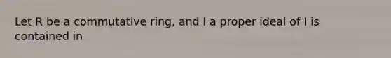 Let R be a commutative ring, and I a proper ideal of I is contained in