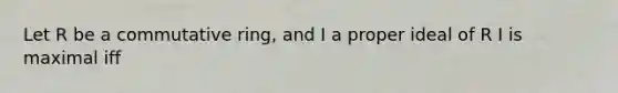 Let R be a commutative ring, and I a proper ideal of R I is maximal iff