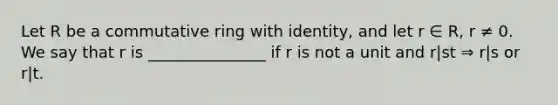 Let R be a commutative ring with identity, and let r ∈ R, r ≠ 0. We say that r is _______________ if r is not a unit and r|st ⇒ r|s or r|t.