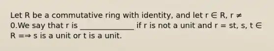 Let R be a commutative ring with identity, and let r ∈ R, r ≠ 0.We say that r is ______________ if r is not a unit and r = st, s, t ∈ R =⇒ s is a unit or t is a unit.