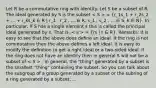 Let R be a commutative ring with identity. Let S be a subset of R. The ideal generated by S is the subset = (r_1s_1 + r_2s_2 + ... + r_ks_k ∈ R | r_1 , r_2 , ... ∈ R, s_1 , s_2 , ... ∈ S, k ∈ N). In particular, if S has a single element s this is called the principal ideal generated by s. That is, = (rs | r ∈ R). Remarks: It is easy to see that the above does define an ideal. If the ring is not commutative then the above defines a left ideal. It is easy to modify the definition to get a right ideal or a two-sided ideal. If the ring does not have an identity then in general S will not be a subset of . In general, the "thing" generated by a subset is the smallest "thing" containing the subset. So you can talk about the subgroup of a group generated by a subset or the subring of a ring generated by a subset, ...