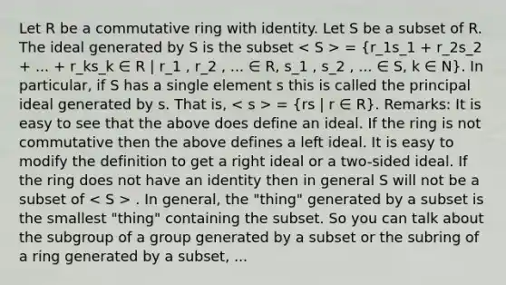 Let R be a commutative ring with identity. Let S be a subset of R. The ideal generated by S is the subset = (r_1s_1 + r_2s_2 + ... + r_ks_k ∈ R | r_1 , r_2 , ... ∈ R, s_1 , s_2 , ... ∈ S, k ∈ N). In particular, if S has a single element s this is called the principal ideal generated by s. That is, = (rs | r ∈ R). Remarks: It is easy to see that the above does define an ideal. If the ring is not commutative then the above defines a left ideal. It is easy to modify the definition to get a right ideal or a two-sided ideal. If the ring does not have an identity then in general S will not be a subset of . In general, the "thing" generated by a subset is the smallest "thing" containing the subset. So you can talk about the subgroup of a group generated by a subset or the subring of a ring generated by a subset, ...