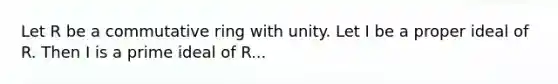 Let R be a commutative ring with unity. Let I be a proper ideal of R. Then I is a prime ideal of R...