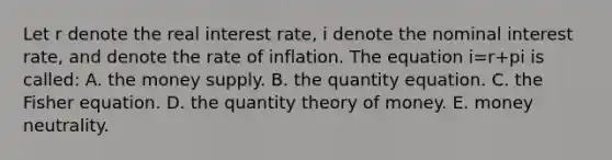 Let r denote the real interest rate, i denote the nominal interest rate, and denote the rate of inflation. The equation i=r+pi is called: A. the money supply. B. the quantity equation. C. the Fisher equation. D. the quantity theory of money. E. money neutrality.