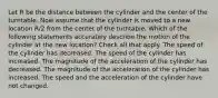 Let R be the distance between the cylinder and the center of the turntable. Now assume that the cylinder is moved to a new location R/2 from the center of the turntable. Which of the following statements accurately describe the motion of the cylinder at the new location? Check all that apply. The speed of the cylinder has decreased. The speed of the cylinder has increased. The magnitude of the acceleration of the cylinder has decreased. The magnitude of the acceleration of the cylinder has increased. The speed and the acceleration of the cylinder have not changed.