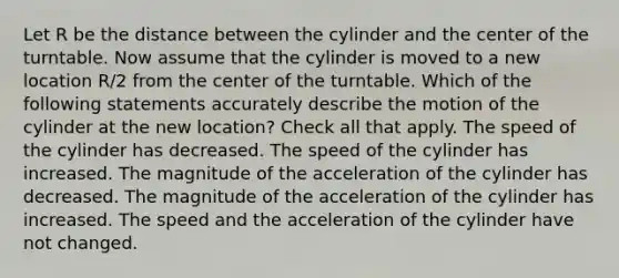 Let R be the distance between the cylinder and the center of the turntable. Now assume that the cylinder is moved to a new location R/2 from the center of the turntable. Which of the following statements accurately describe the motion of the cylinder at the new location? Check all that apply. The speed of the cylinder has decreased. The speed of the cylinder has increased. The magnitude of the acceleration of the cylinder has decreased. The magnitude of the acceleration of the cylinder has increased. The speed and the acceleration of the cylinder have not changed.