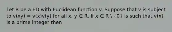 Let R be a ED with Euclidean function v. Suppose that v is subject to v(xy) = v(x)v(y) for all x, y ∈ R. If x ∈ R  (0) is such that v(x) is a prime integer then