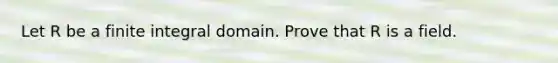 Let R be a finite integral domain. Prove that R is a field.