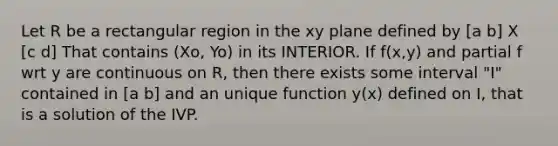 Let R be a rectangular region in the xy plane defined by [a b] X [c d] That contains (Xo, Yo) in its INTERIOR. If f(x,y) and partial f wrt y are continuous on R, then there exists some interval "I" contained in [a b] and an unique function y(x) defined on I, that is a solution of the IVP.