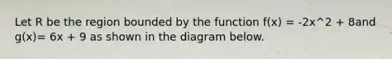 Let R be the region bounded by the function f(x) = -2x^2 + 8and g(x)= 6x + 9 as shown in the diagram below.