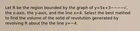 Let R be the region bounded by the graph of y=5x+3−−−−√, the x-axis, the y-axis, and the line x=4. Select the best method to find the volume of the solid of revolution generated by revolving R about the the line y=−4.