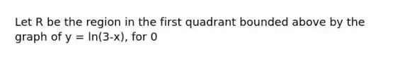 Let R be the region in the first quadrant bounded above by the graph of y = ln(3-x), for 0<x<2. R is the base of a solid for which each cross section perpendicular to the x-axis is a square. What is the volume of the solid?