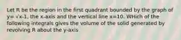 Let R be the region in the first quadrant bounded by the graph of y= √x-1, the x-axis and the vertical line x=10. WHich of the following integrals gives the volume of the solid generated by revolving R about the y-axis