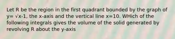 Let R be the region in the first quadrant bounded by the graph of y= √x-1, the x-axis and the <a href='https://www.questionai.com/knowledge/k6j3Z69xQg-vertical-line' class='anchor-knowledge'>vertical line</a> x=10. WHich of the following integrals gives the volume of the solid generated by revolving R about the y-axis