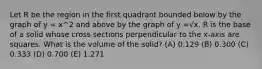 Let R be the region in the first quadrant bounded below by the graph of y = x^2 and above by the graph of y =√x. R is the base of a solid whose cross sections perpendicular to the x-axis are squares. What is the volume of the solid? (A) 0.129 (B) 0.300 (C) 0.333 (D) 0.700 (E) 1.271