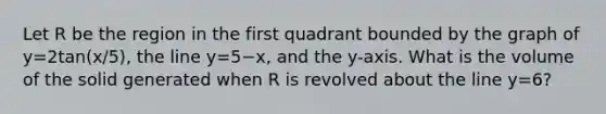 Let R be the region in the first quadrant bounded by the graph of y=2tan(x/5), the line y=5−x, and the y-axis. What is the volume of the solid generated when R is revolved about the line y=6?