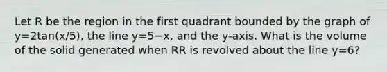 Let R be the region in the first quadrant bounded by the graph of y=2tan(x/5), the line y=5−x, and the y-axis. What is the volume of the solid generated when RR is revolved about the line y=6?