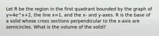 Let R be the region in the first quadrant bounded by the graph of y=4e^x+2, the line x=1, and the x- and y-axes. R is the base of a solid whose cross sections perpendicular to the x-axis are semicircles. What is the volume of the solid?