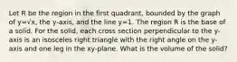 Let R be the region in the first quadrant, bounded by the graph of y=√x, the y-axis, and the line y=1. The region R is the base of a solid. For the solid, each cross section perpendicular to the y-axis is an isosceles right triangle with the right angle on the y-axis and one leg in the xy-plane. What is the volume of the solid?