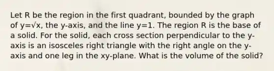 Let R be the region in the first quadrant, bounded by the graph of y=√x, the y-axis, and the line y=1. The region R is the base of a solid. For the solid, each cross section perpendicular to the y-axis is an isosceles right triangle with the right angle on the y-axis and one leg in the xy-plane. What is the volume of the solid?