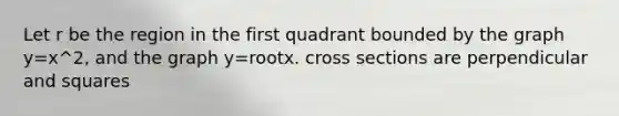 Let r be the region in the first quadrant bounded by the graph y=x^2, and the graph y=rootx. cross sections are perpendicular and squares